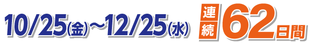 10/25（金）〜12/25（水） 連続62日間