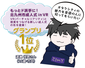 もっとド派手に！北九州市成人式 in VR　VR（バーチャルリアリティ）と現実をつなげる新しい成人式の形を提案！　グランプリ1位　渡邊 祥気さん（26歳・市外）　オタクシティの魅力を全国の人に知ってもらいたい