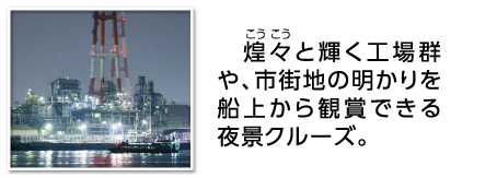 煌々（こうこう）と輝く工場群や、市街地の明かりを船上から観賞できる夜景クルーズ。