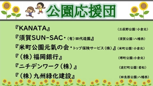 KANATA(かなた）さんは小倉北区三萩野公園、須賀さんさーく（有限会社田代造園）さんは八幡西区須賀公園、米町公園元氣の会（トップ保険サービス株式会社）さんは小倉北区米町公園、株式会社福岡銀行さんは小倉北区堺町公園、ニチデンワーク株式会社さんは若松区波打町公園、株式会社九州緑化建設さんは八幡西区田良原公園で活動して下さっています。