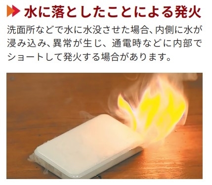 【水に落としたことによる発火】洗面所などで水に水没させた場合、内側に水が浸み込み、異常が生じ、通電時などに内部でショートして発火する場合があります。