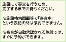 審査がない施設は、この時点で予約が できるようになります。  審査を実施している施設では、 施設選択画面において「審査中」との 表示に変わるため、審査が完了するまで お待ちください。