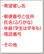 ●希望催し名 ●郵便番号と住所 ●氏名(ふりがな) ●年齢(学生は学年も) ●電話番号 ●その他